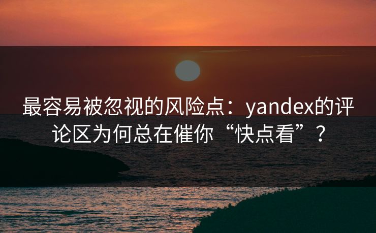 最容易被忽视的风险点：yandex的评论区为何总在催你“快点看”？