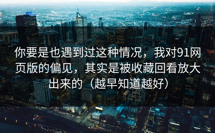 你要是也遇到过这种情况，我对91网页版的偏见，其实是被收藏回看放大出来的（越早知道越好）