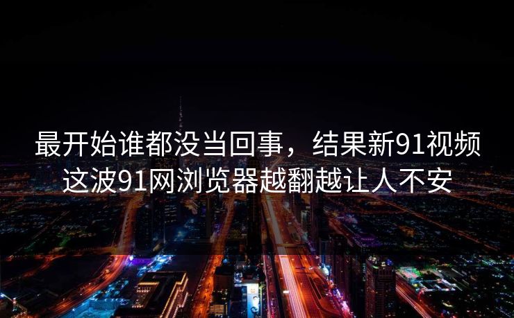 最开始谁都没当回事，结果新91视频这波91网浏览器越翻越让人不安