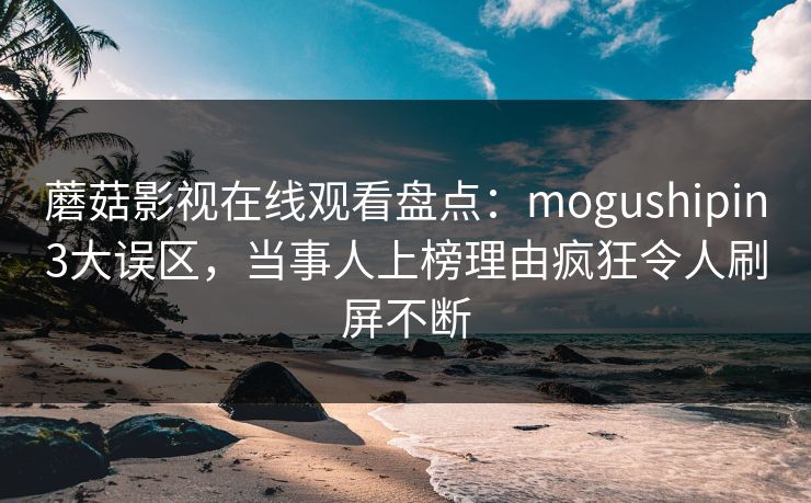 蘑菇影视在线观看盘点：mogushipin3大误区，当事人上榜理由疯狂令人刷屏不断