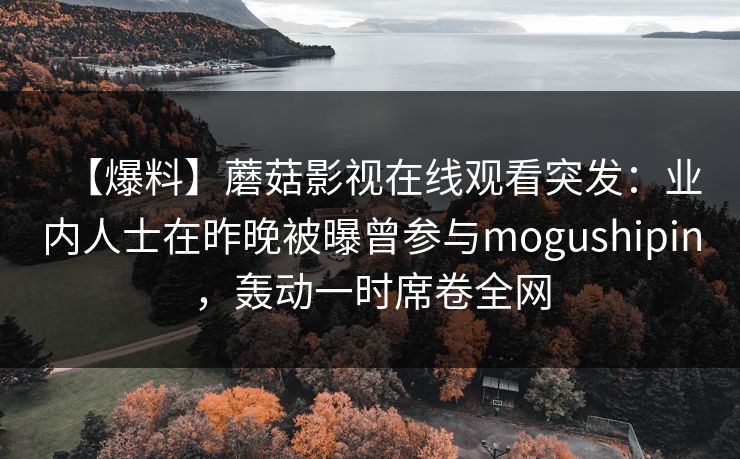 【爆料】蘑菇影视在线观看突发：业内人士在昨晚被曝曾参与mogushipin，轰动一时席卷全网
