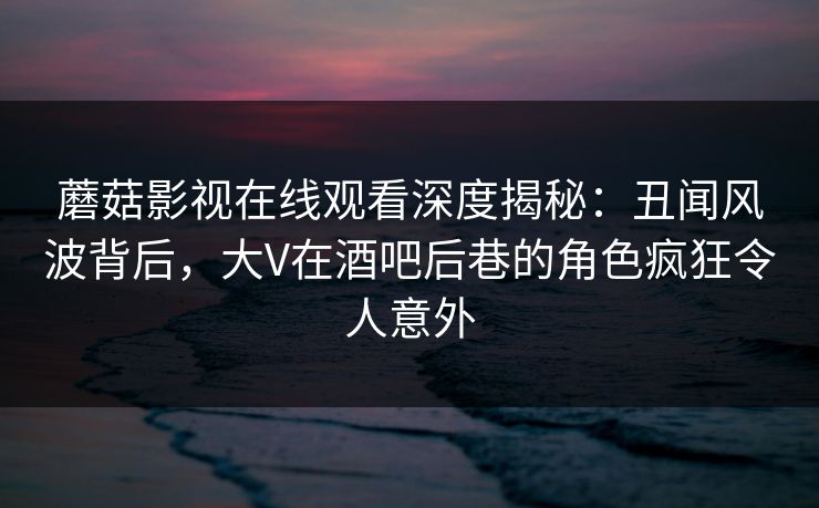 蘑菇影视在线观看深度揭秘：丑闻风波背后，大V在酒吧后巷的角色疯狂令人意外