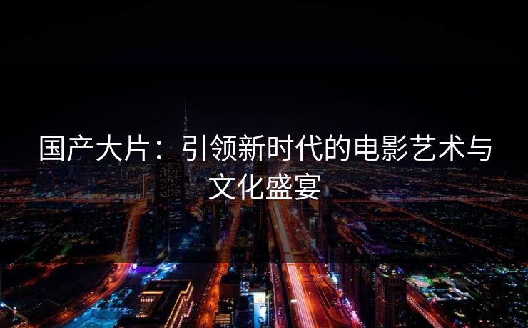 国产大片：引领新时代的电影艺术与文化盛宴