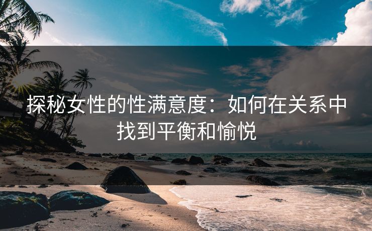 探秘女性的性满意度：如何在关系中找到平衡和愉悦