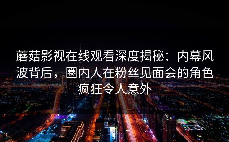 蘑菇影视在线观看深度揭秘：内幕风波背后，圈内人在粉丝见面会的角色疯狂令人意外