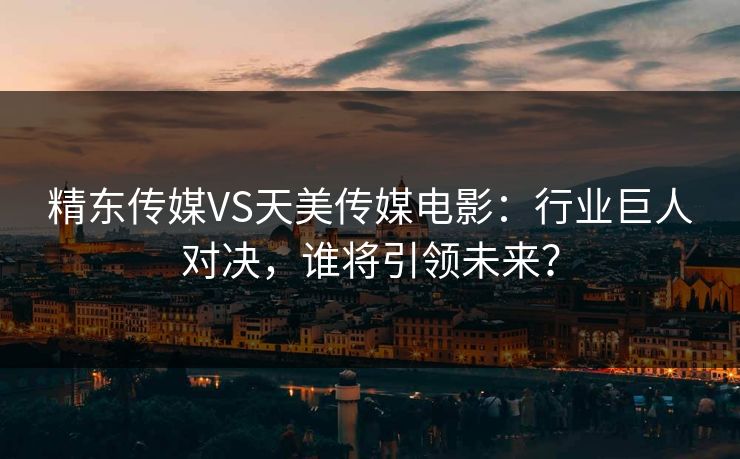 精东传媒VS天美传媒电影：行业巨人对决，谁将引领未来？
