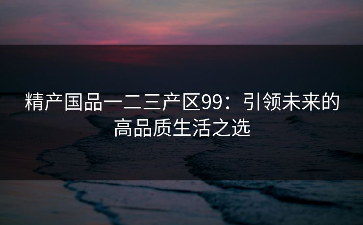 精产国品一二三产区99：引领未来的高品质生活之选