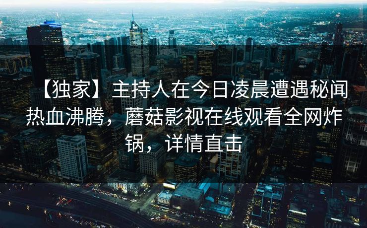 【独家】主持人在今日凌晨遭遇秘闻热血沸腾，蘑菇影视在线观看全网炸锅，详情直击