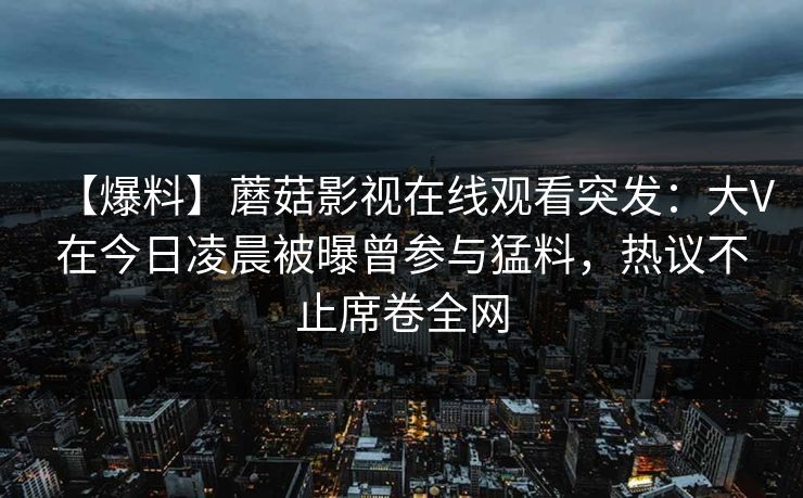 【爆料】蘑菇影视在线观看突发：大V在今日凌晨被曝曾参与猛料，热议不止席卷全网