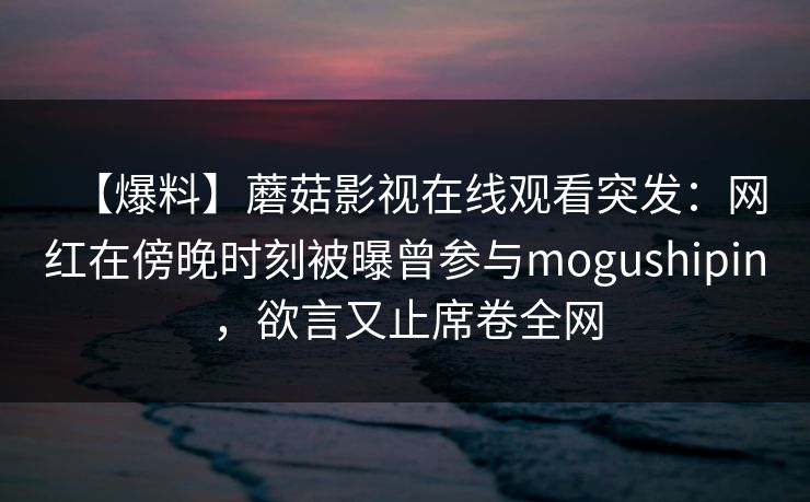 【爆料】蘑菇影视在线观看突发：网红在傍晚时刻被曝曾参与mogushipin，欲言又止席卷全网