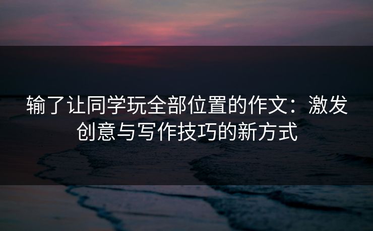输了让同学玩全部位置的作文：激发创意与写作技巧的新方式
