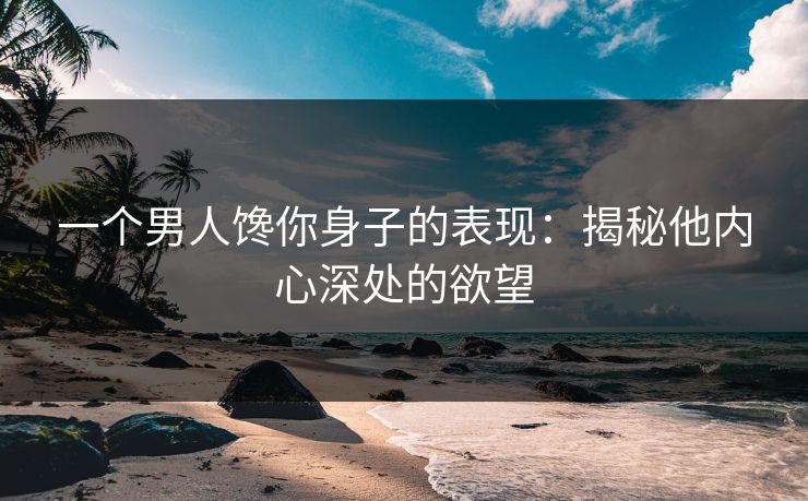 一个男人馋你身子的表现：揭秘他内心深处的欲望