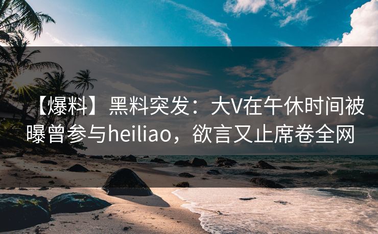 【爆料】黑料突发：大V在午休时间被曝曾参与heiliao，欲言又止席卷全网