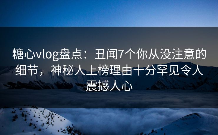 糖心vlog盘点：丑闻7个你从没注意的细节，神秘人上榜理由十分罕见令人震撼人心