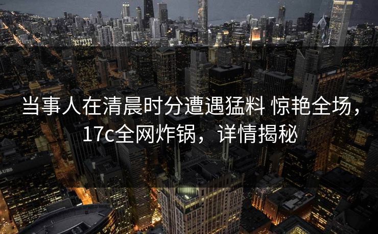 当事人在清晨时分遭遇猛料 惊艳全场，17c全网炸锅，详情揭秘