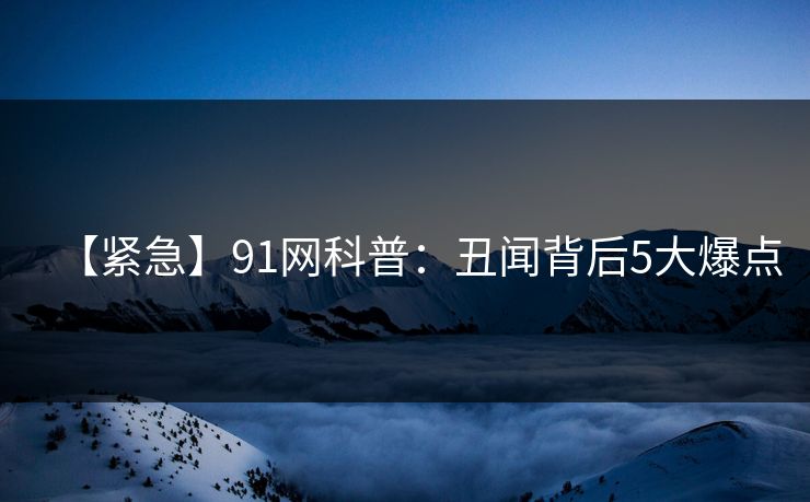 【紧急】91网科普：丑闻背后5大爆点