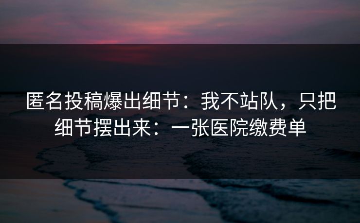 匿名投稿爆出细节：我不站队，只把细节摆出来：一张医院缴费单