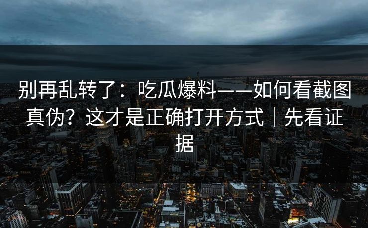 别再乱转了：吃瓜爆料——如何看截图真伪？这才是正确打开方式｜先看证据