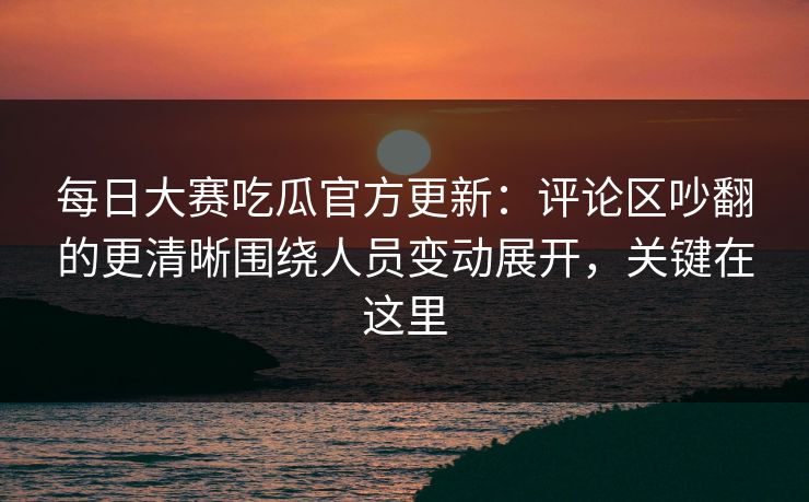 每日大赛吃瓜官方更新：评论区吵翻的更清晰围绕人员变动展开，关键在这里