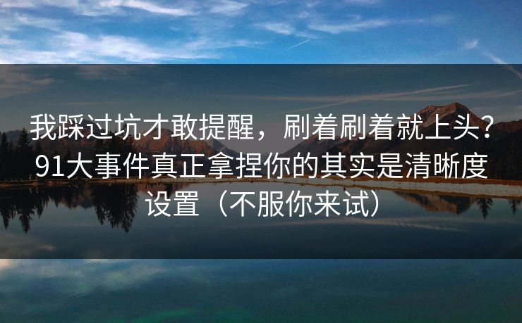 我踩过坑才敢提醒，刷着刷着就上头？91大事件真正拿捏你的其实是清晰度设置（不服你来试）