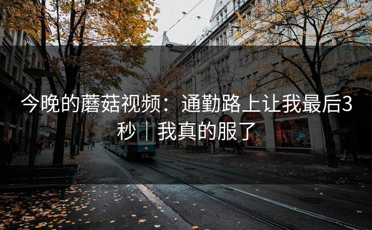 今晚的蘑菇视频：通勤路上让我最后3秒｜我真的服了