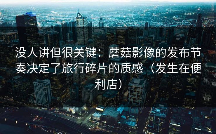 没人讲但很关键：蘑菇影像的发布节奏决定了旅行碎片的质感（发生在便利店）